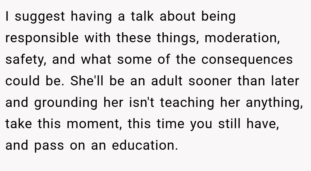 I suggest having a talk about being responsible with these things, moderation, safety, and what some of the consequences could be. She'll be an adult sooner than later and grounding her isn't teaching her anything, take this moment, this time you still have, and pass on an education.