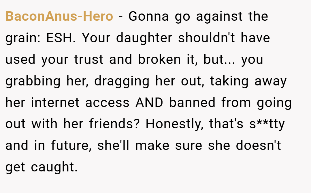 BaconAnus-Hero − Gonna go against the grain: ESH. Your daughter shouldn't have used your trust and broken it, but... you grabbing her, dragging her out, taking away her internet access AND banned from going out with her friends? Honestly, that's s**tty and in future, she'll make sure she doesn't get caught.