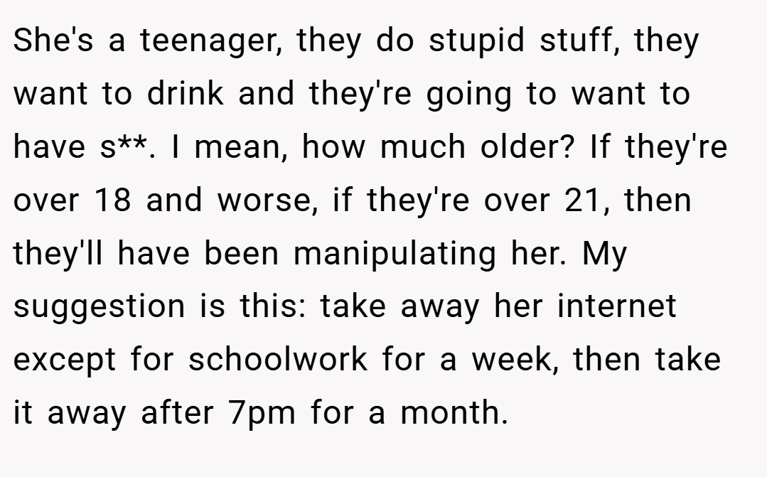 She's a teenager, they do stupid stuff, they want to drink and they're going to want to have s**. I mean, how much older? If they're over 18 and worse, if they're over 21, then they'll have been manipulating her. My suggestion is this: take away her internet except for schoolwork for a week, then take it away after 7pm for a month.