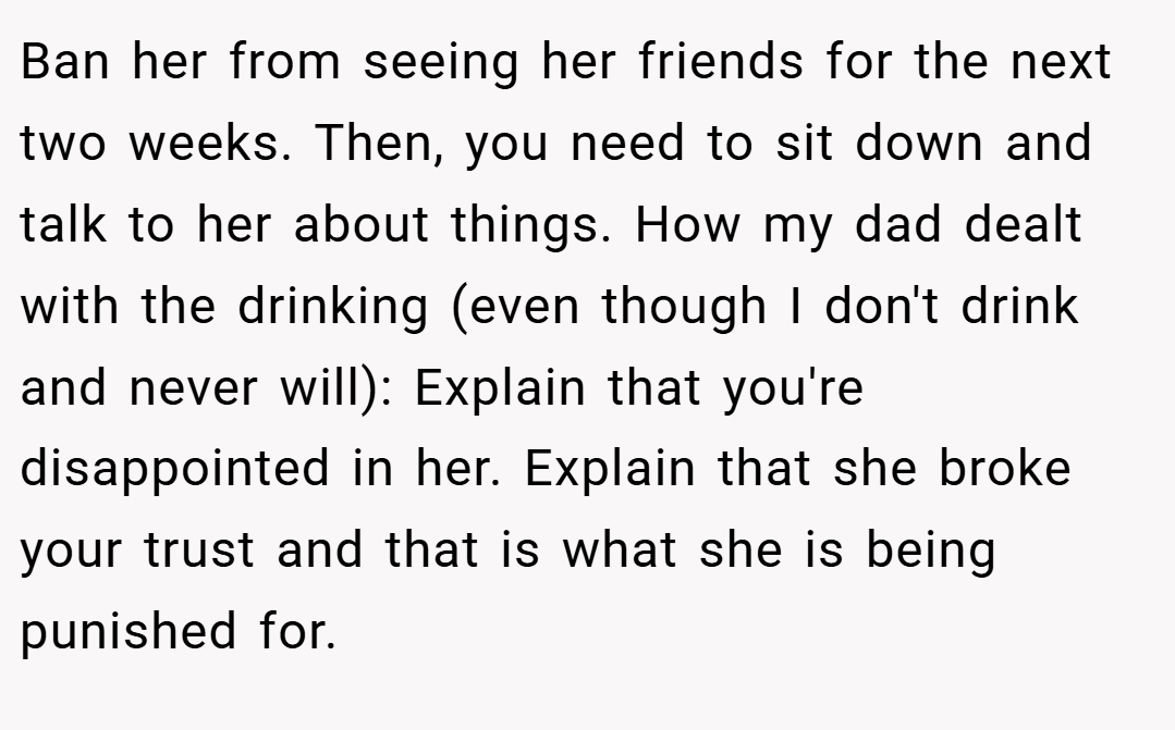 Ban her from seeing her friends for the next two weeks. Then, you need to sit down and talk to her about things. How my dad dealt with the drinking (even though I don't drink and never will): Explain that you're disappointed in her. Explain that she broke your trust and that is what she is being punished for.