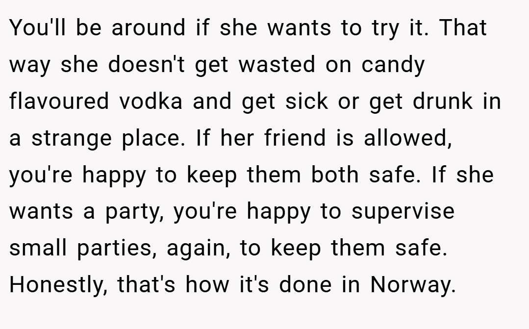 You'll be around if she wants to try it. That way she doesn't get wasted on candy flavoured vodka and get sick or get drunk in a strange place. If her friend is allowed, you're happy to keep them both safe. If she wants a party, you're happy to supervise small parties, again, to keep them safe. Honestly, that's how it's done in Norway.