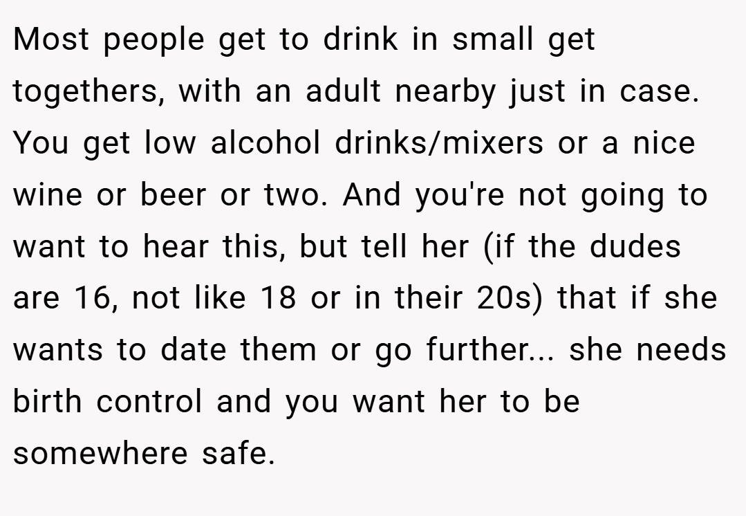 Most people get to drink in small get togethers, with an adult nearby just in case. You get low alcohol drinks/mixers or a nice wine or beer or two. And you're not going to want to hear this, but tell her (if the dudes are 16, not like 18 or in their 20s) that if she wants to date them or go further... she needs birth control and you want her to be somewhere safe.