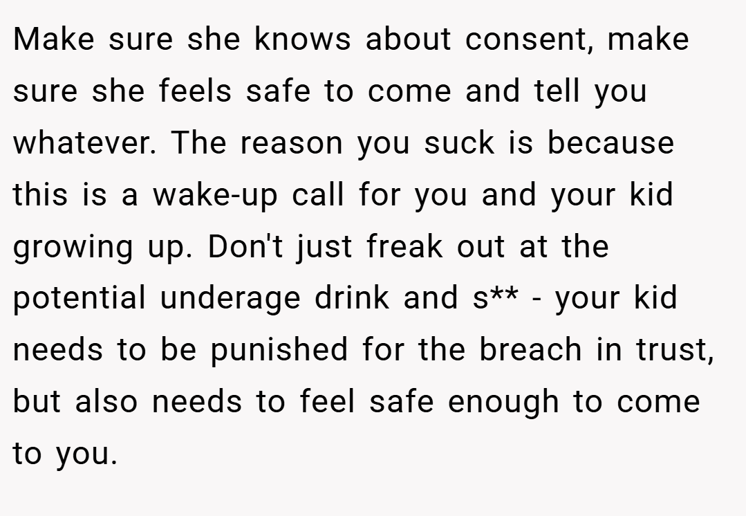 Make sure she knows about consent, make sure she feels safe to come and tell you whatever. The reason you suck is because this is a wake-up call for you and your kid growing up. Don't just freak out at the potential underage drink and s** - your kid needs to be punished for the breach in trust, but also needs to feel safe enough to come to you.