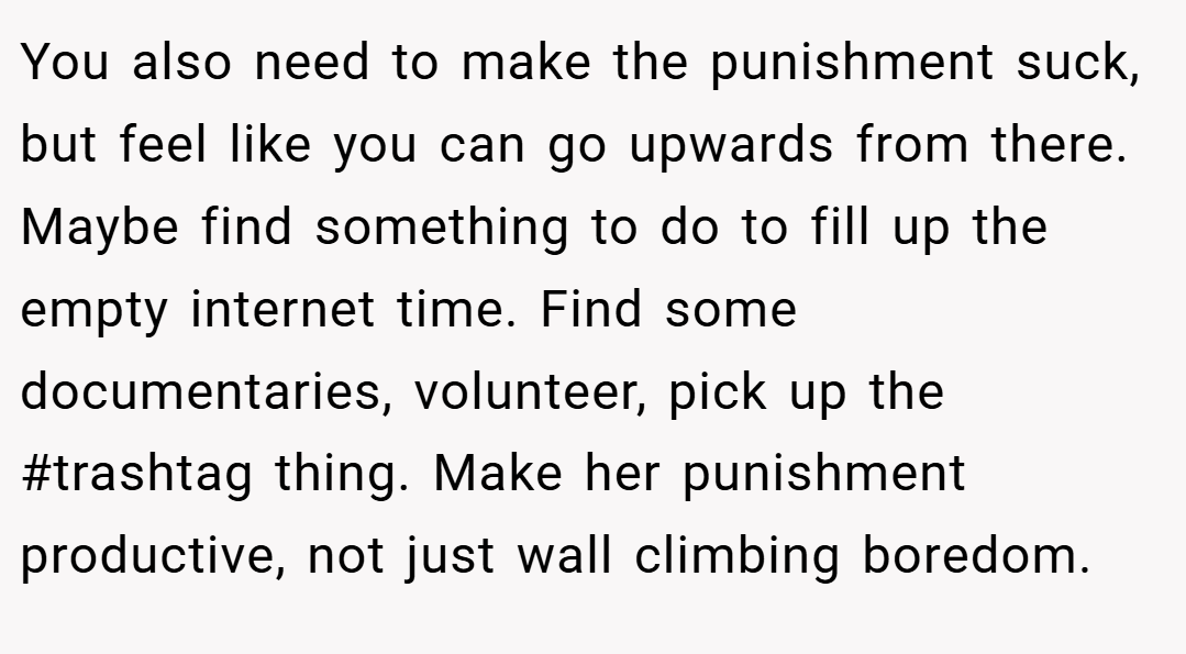 You also need to make the punishment suck, but feel like you can go upwards from there. Maybe find something to do to fill up the empty internet time. Find some documentaries, volunteer, pick up the #trashtag thing. Make her punishment productive, not just wall climbing boredom.