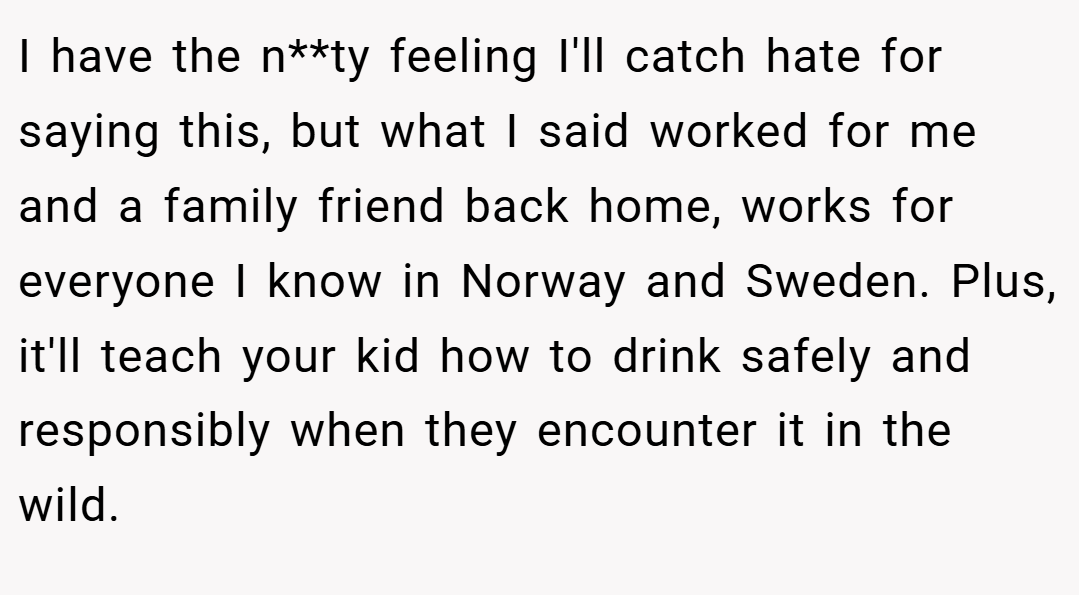 I have the n**ty feeling I'll catch hate for saying this, but what I said worked for me and a family friend back home, works for everyone I know in Norway and Sweden. Plus, it'll teach your kid how to drink safely and responsibly when they encounter it in the wild.