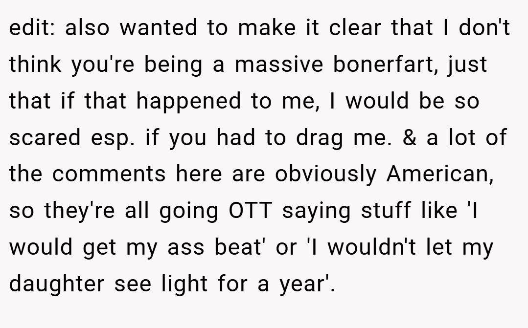 edit: also wanted to make it clear that I don't think you're being a massive bonerfart, just that if that happened to me, I would be so scared esp. if you had to drag me. & a lot of the comments here are obviously American, so they're all going OTT saying stuff like 'I would get my ass beat' or 'I wouldn't let my daughter see light for a year'.