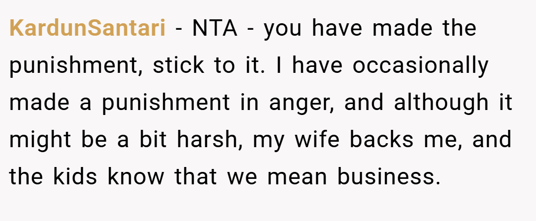 KardunSantari − NTA - you have made the punishment, stick to it. I have occasionally made a punishment in anger, and although it might be a bit harsh, my wife backs me, and the kids know that we mean business.