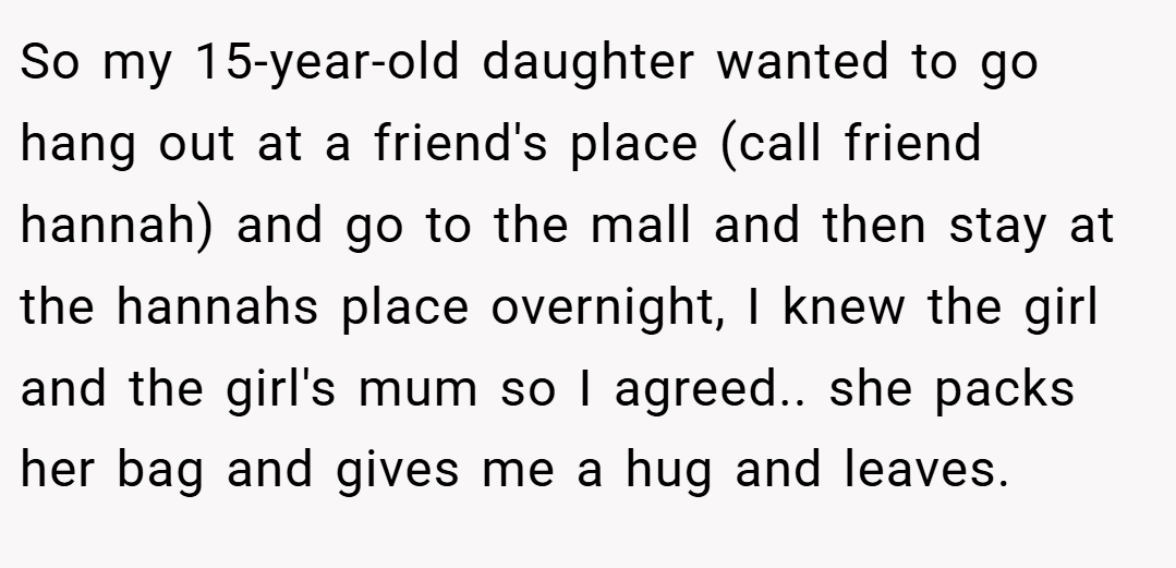 So my 15-year-old daughter wanted to go hang out at a friend's place (call friend hannah) and go to the mall and then stay at the hannahs place overnight, I knew the girl and the girl's mum so I agreed.. she packs her bag and gives me a hug and leaves.