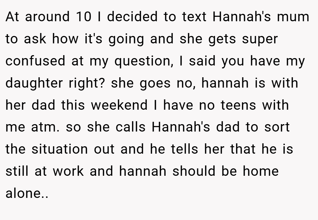 At around 10 I decided to text Hannah's mum to ask how it's going and she gets super confused at my question, I said you have my daughter right? she goes no, hannah is with her dad this weekend I have no teens with me atm. so she calls Hannah's dad to sort the situation out and he tells her that he is still at work and hannah should be home alone..