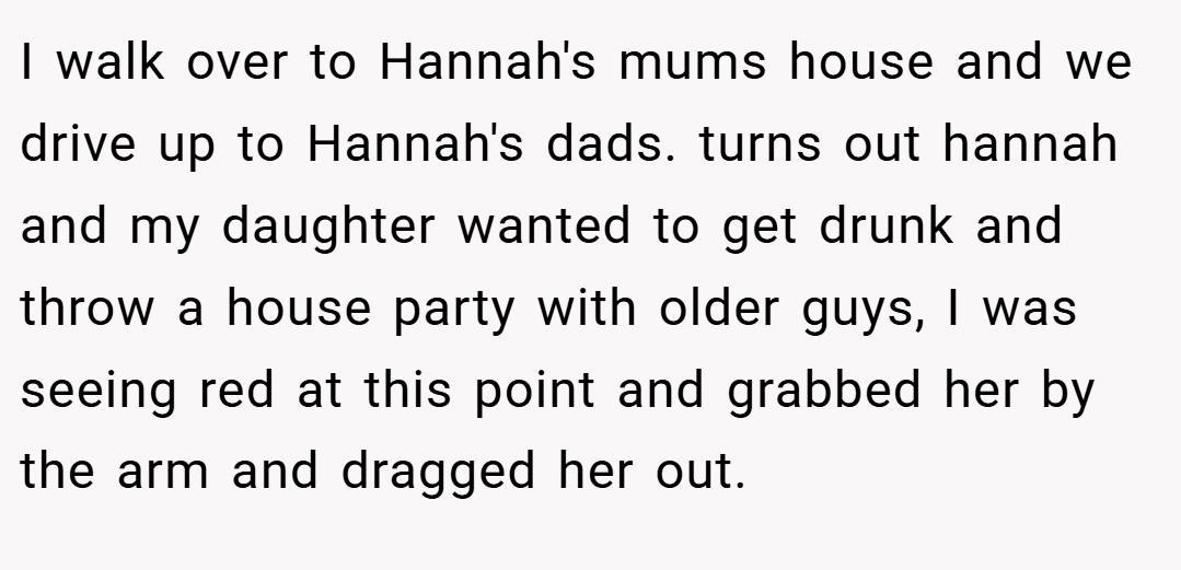 I walk over to Hannah's mums house and we drive up to Hannah's dads. turns out hannah and my daughter wanted to get drunk and throw a house party with older guys, I was seeing red at this point and grabbed her by the arm and dragged her out.