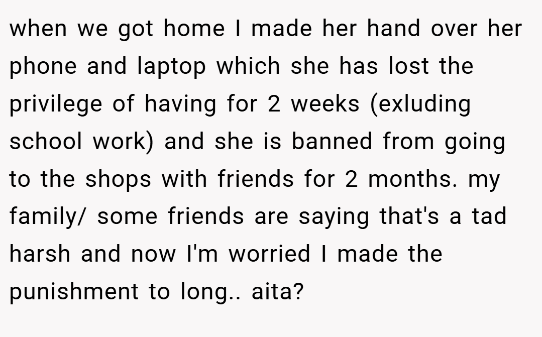 when we got home I made her hand over her phone and laptop which she has lost the privilege of having for 2 weeks (exluding school work) and she is banned from going to the shops with friends for 2 months. my family/ some friends are saying that's a tad harsh and now I'm worried I made the punishment to long.. aita?