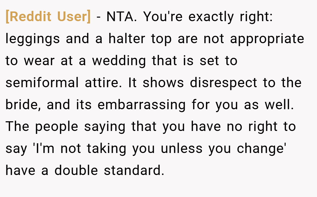 [Reddit User] − NTA. You're exactly right: leggings and a halter top are not appropriate to wear at a wedding that is set to semiformal attire. It shows disrespect to the bride, and its embarrassing for you as well. The people saying that you have no right to say 'I'm not taking you unless you change' have a double standard.