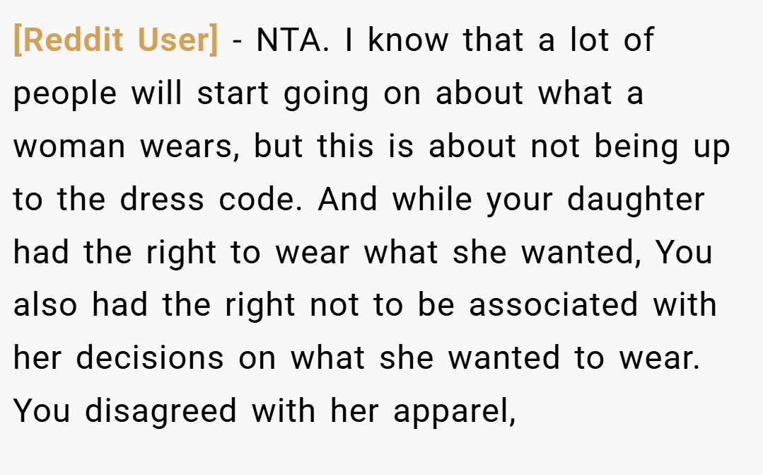 [Reddit User] − NTA. I know that a lot of people will start going on about what a woman wears, but this is about not being up to the dress code. And while your daughter had the right to wear what she wanted, You also had the right not to be associated with her decisions on what she wanted to wear. You disagreed with her apparel,