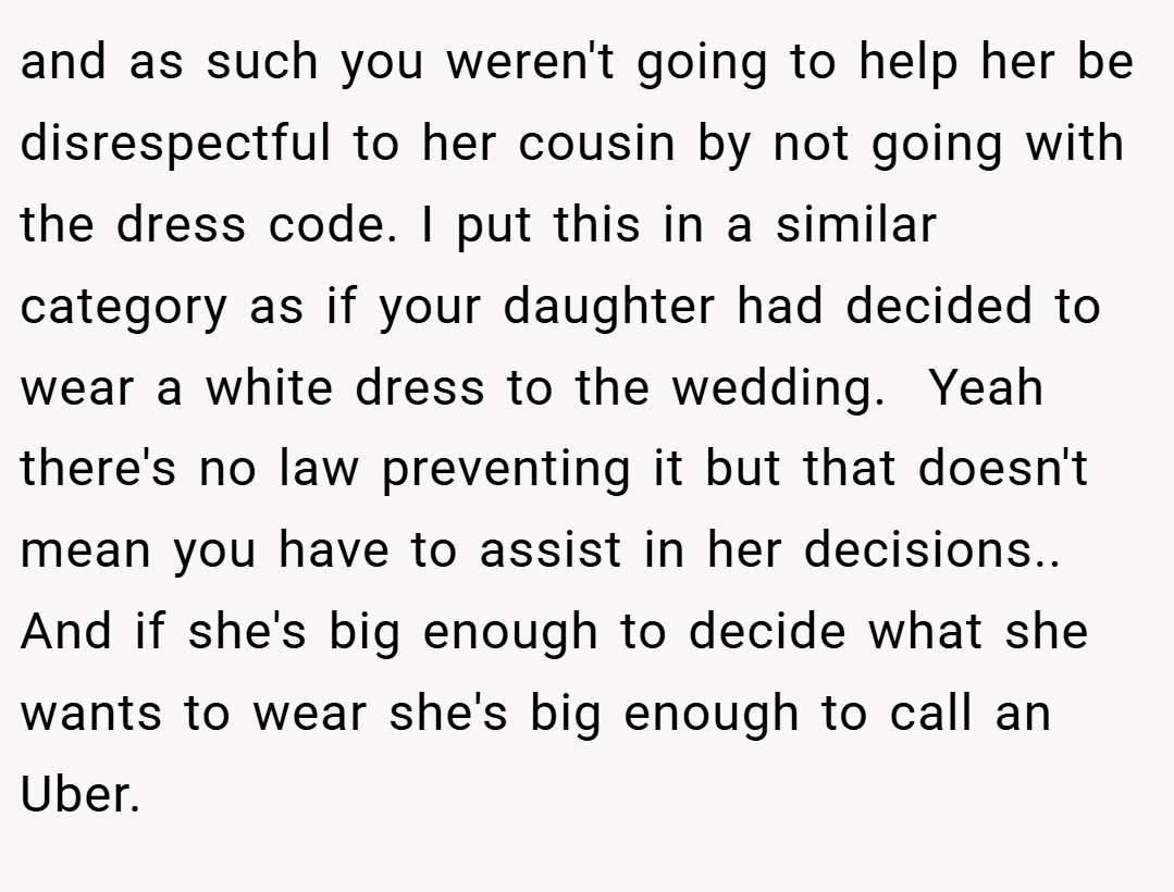 and as such you weren't going to help her be disrespectful to her cousin by not going with the dress code. I put this in a similar category as if your daughter had decided to wear a white dress to the wedding.  Yeah there's no law preventing it but that doesn't mean you have to assist in her decisions.. And if she's big enough to decide what she wants to wear she's big enough to call an Uber.