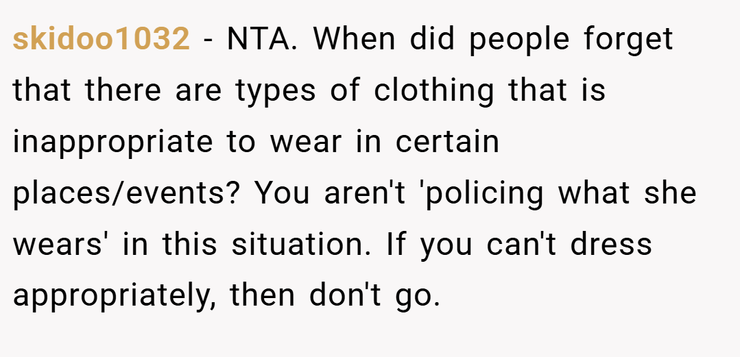 skidoo1032 − NTA. When did people forget that there are types of clothing that is inappropriate to wear in certain places/events? You aren't 'policing what she wears' in this situation. If you can't dress appropriately, then don't go.