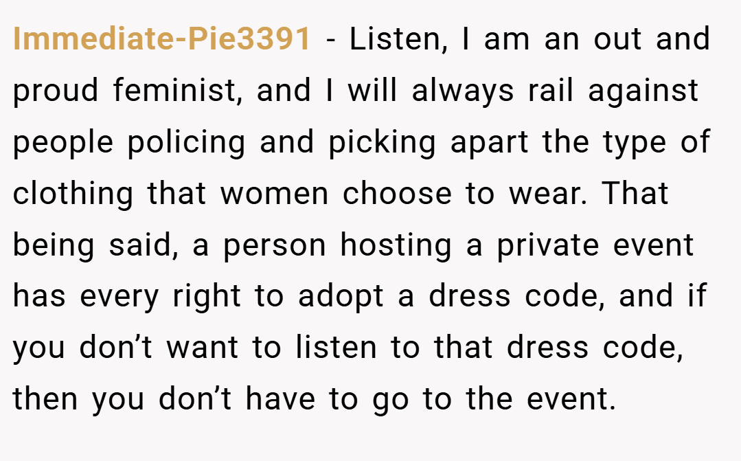 Immediate-Pie3391 − Listen, I am an out and proud feminist, and I will always rail against people policing and picking apart the type of clothing that women choose to wear. That being said, a person hosting a private event has every right to adopt a dress code, and if you don’t want to listen to that dress code, then you don’t have to go to the event.