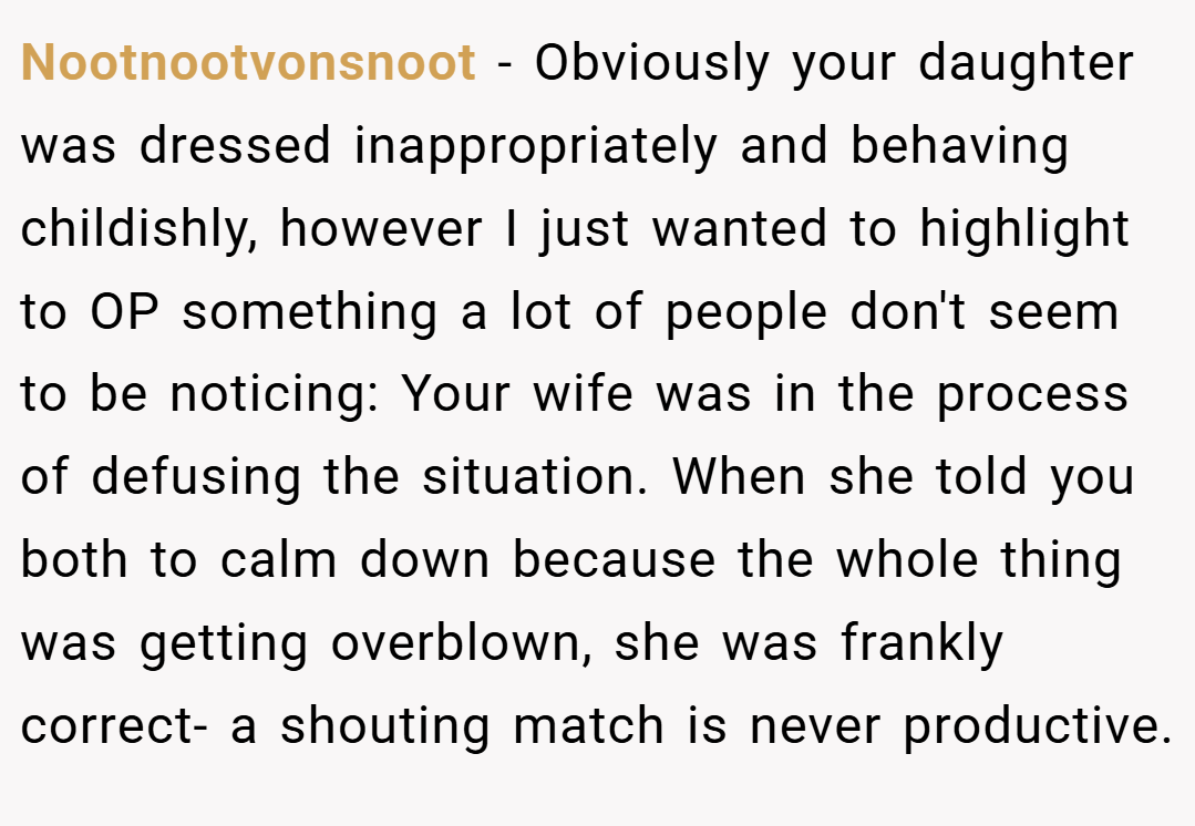 Nootnootvonsnoot − Obviously your daughter was dressed inappropriately and behaving childishly, however I just wanted to highlight to OP something a lot of people don't seem to be noticing: Your wife was in the process of defusing the situation. When she told you both to calm down because the whole thing was getting overblown, she was frankly correct- a shouting match is never productive.