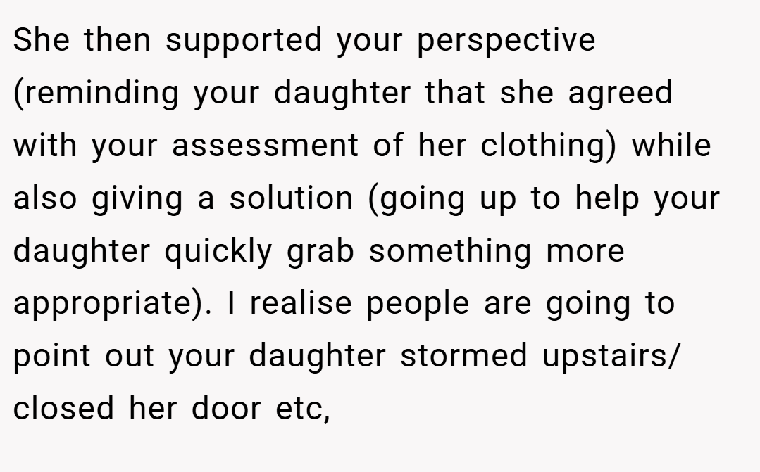 She then supported your perspective (reminding your daughter that she agreed with your assessment of her clothing) while also giving a solution (going up to help your daughter quickly grab something more appropriate). I realise people are going to point out your daughter stormed upstairs/ closed her door etc,