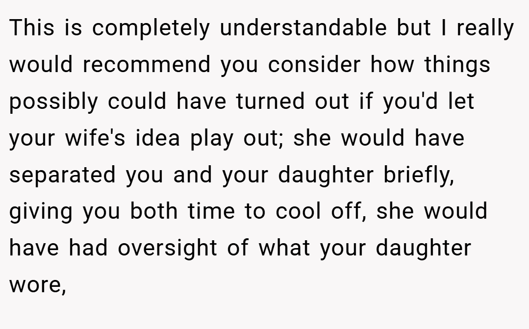This is completely understandable but I really would recommend you consider how things possibly could have turned out if you'd let your wife's idea play out; she would have separated you and your daughter briefly, giving you both time to cool off, she would have had oversight of what your daughter wore,