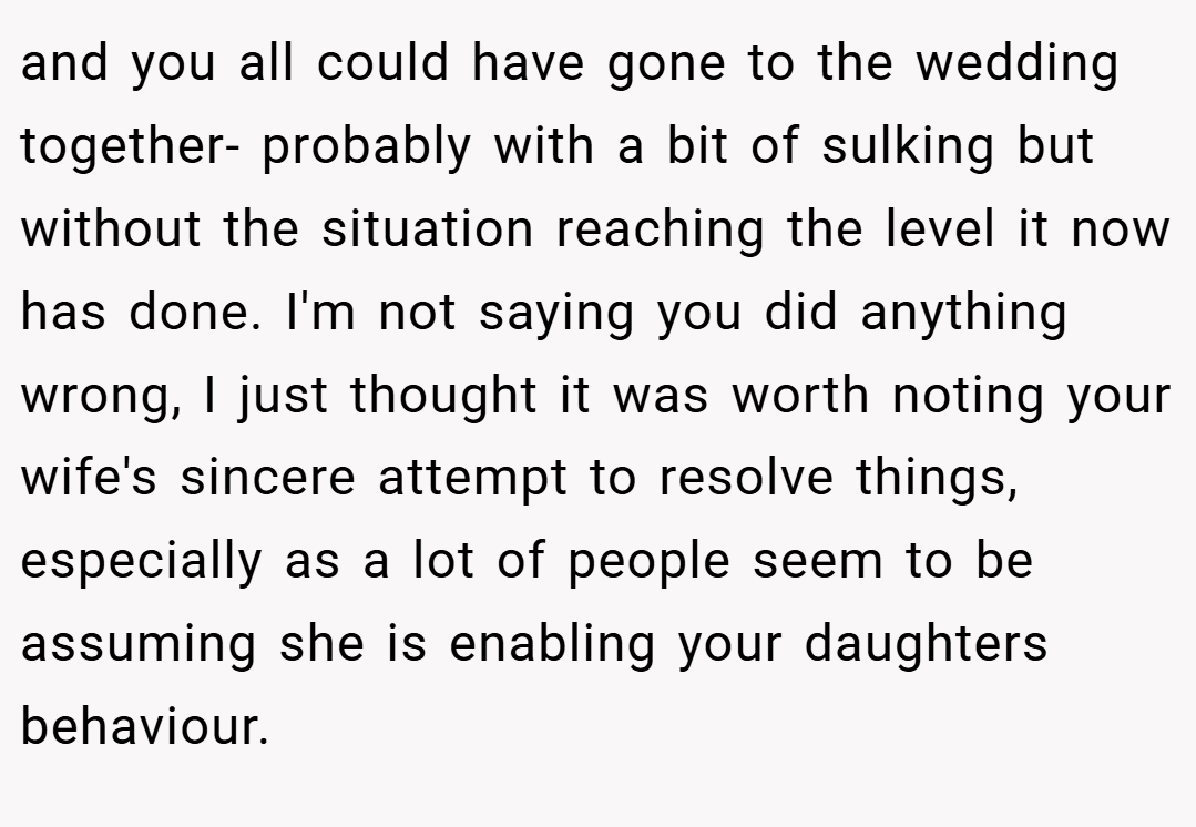 and you all could have gone to the wedding together- probably with a bit of sulking but without the situation reaching the level it now has done. I'm not saying you did anything wrong, I just thought it was worth noting your wife's sincere attempt to resolve things, especially as a lot of people seem to be assuming she is enabling your daughters behaviour.