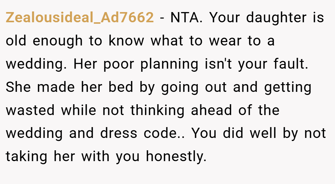Zealousideal_Ad7662 − NTA. Your daughter is old enough to know what to wear to a wedding. Her poor planning isn't your fault. She made her bed by going out and getting wasted while not thinking ahead of the wedding and dress code.. You did well by not taking her with you honestly.
