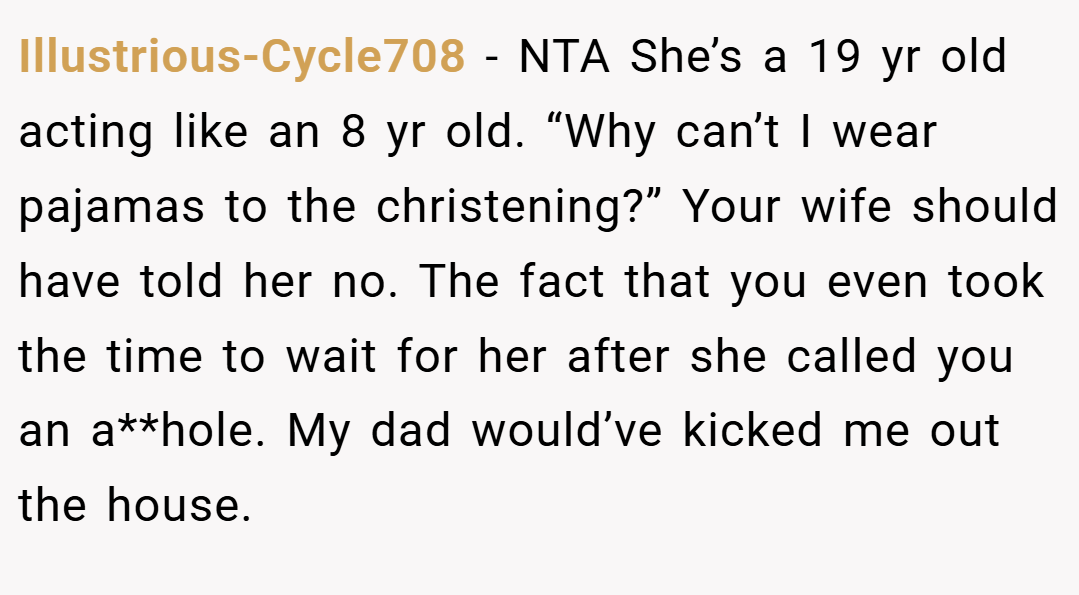 Illustrious-Cycle708 − NTA She’s a 19 yr old acting like an 8 yr old. “Why can’t I wear pajamas to the christening?” Your wife should have told her no. The fact that you even took the time to wait for her after she called you an a**hole. My dad would’ve kicked me out the house.
