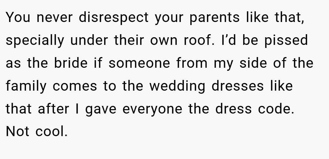 You never disrespect your parents like that, specially under their own roof. I’d be pissed as the bride if someone from my side of the family comes to the wedding dresses like that after I gave everyone the dress code. Not cool.