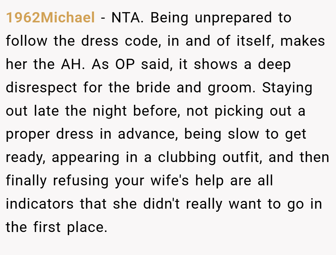 1962Michael − NTA. Being unprepared to follow the dress code, in and of itself, makes her the AH. As OP said, it shows a deep disrespect for the bride and groom. Staying out late the night before, not picking out a proper dress in advance, being slow to get ready, appearing in a clubbing outfit, and then finally refusing your wife's help are all indicators that she didn't really want to go in the first place.