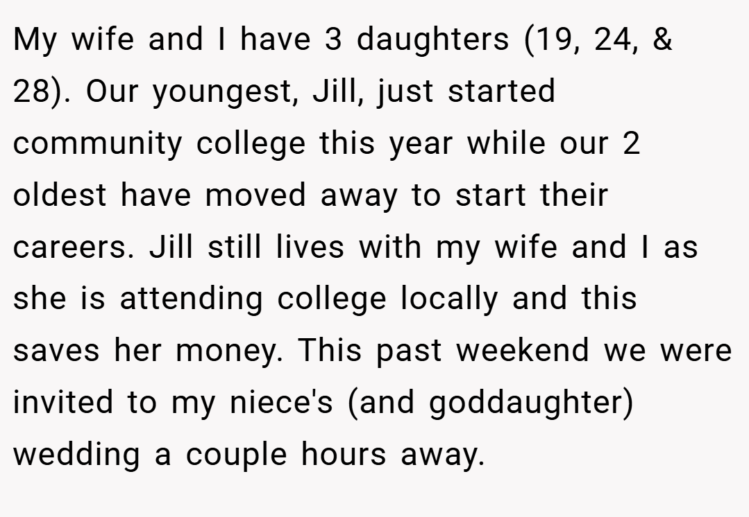 My wife and I have 3 daughters (19, 24, & 28). Our youngest, Jill, just started community college this year while our 2 oldest have moved away to start their careers. Jill still lives with my wife and I as she is attending college locally and this saves her money. This past weekend we were invited to my niece's (and goddaughter) wedding a couple hours away.