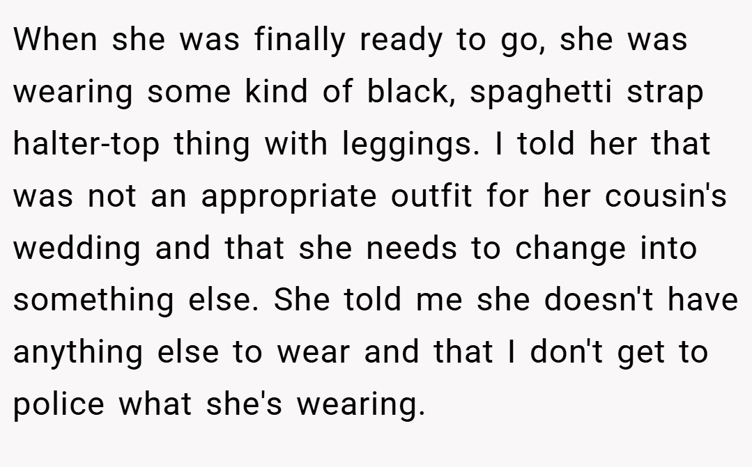 When she was finally ready to go, she was wearing some kind of black, spaghetti strap halter-top thing with leggings. I told her that was not an appropriate outfit for her cousin's wedding and that she needs to change into something else. She told me she doesn't have anything else to wear and that I don't get to police what she's wearing.