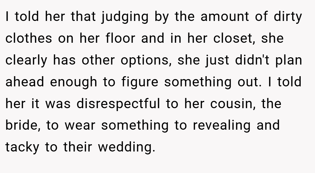 I told her that judging by the amount of dirty clothes on her floor and in her closet, she clearly has other options, she just didn't plan ahead enough to figure something out. I told her it was disrespectful to her cousin, the bride, to wear something to revealing and tacky to their wedding.