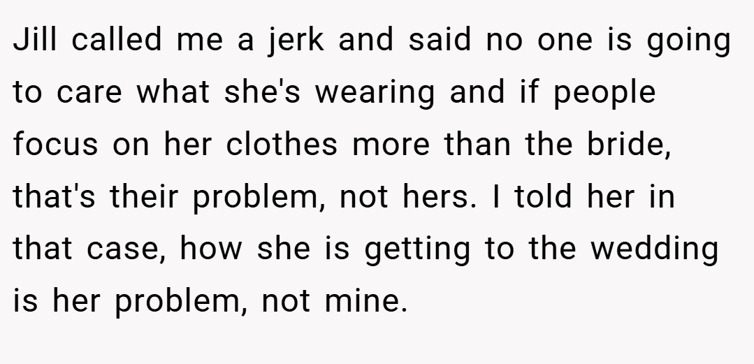 Jill called me a jerk and said no one is going to care what she's wearing and if people focus on her clothes more than the bride, that's their problem, not hers. I told her in that case, how she is getting to the wedding is her problem, not mine.