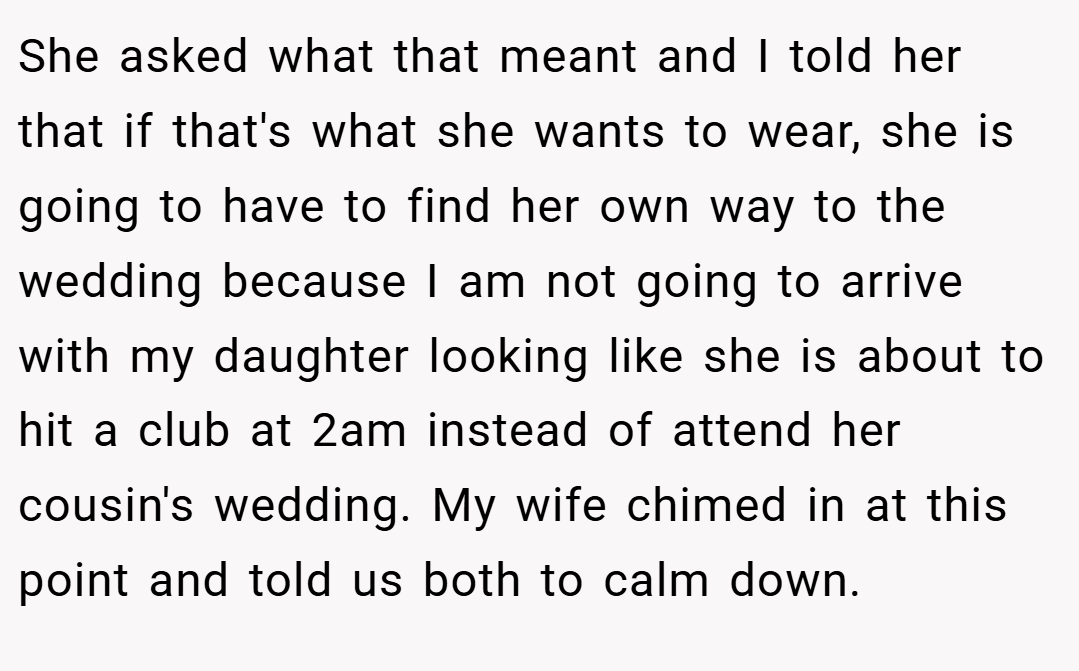 She asked what that meant and I told her that if that's what she wants to wear, she is going to have to find her own way to the wedding because I am not going to arrive with my daughter looking like she is about to hit a club at 2am instead of attend her cousin's wedding. My wife chimed in at this point and told us both to calm down.