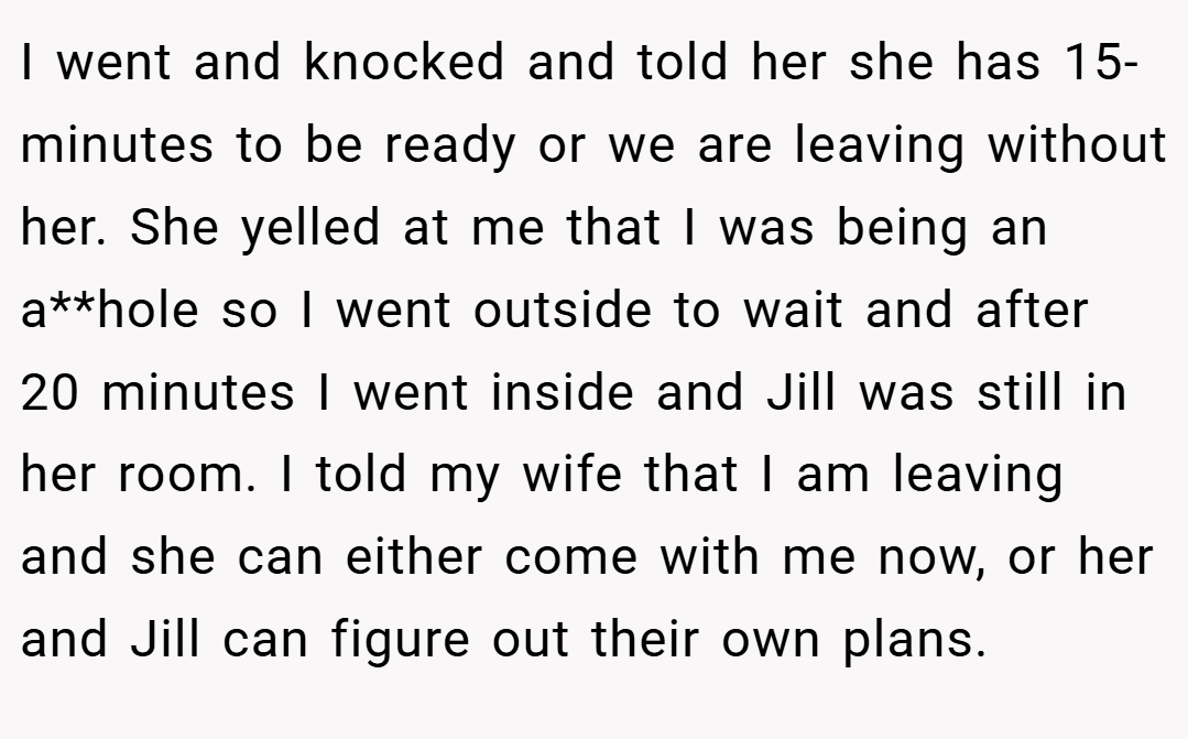 I went and knocked and told her she has 15-minutes to be ready or we are leaving without her. She yelled at me that I was being an a**hole so I went outside to wait and after 20 minutes I went inside and Jill was still in her room. I told my wife that I am leaving and she can either come with me now, or her and Jill can figure out their own plans.