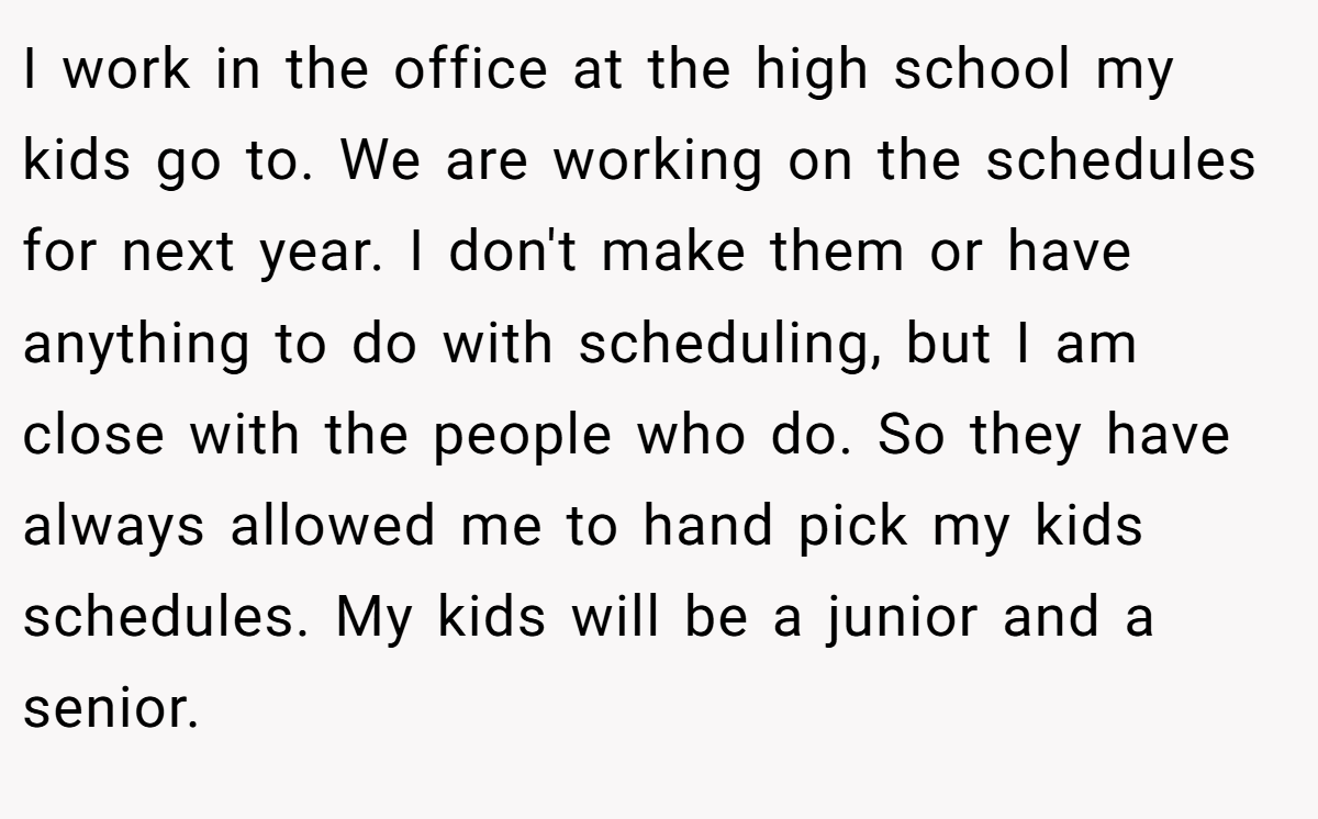 I work in the office at the high school my kids go to. We are working on the schedules for next year. I don't make them or have anything to do with scheduling, but I am close with the people who do. So they have always allowed me to hand pick my kids schedules. My kids will be a junior and a senior.