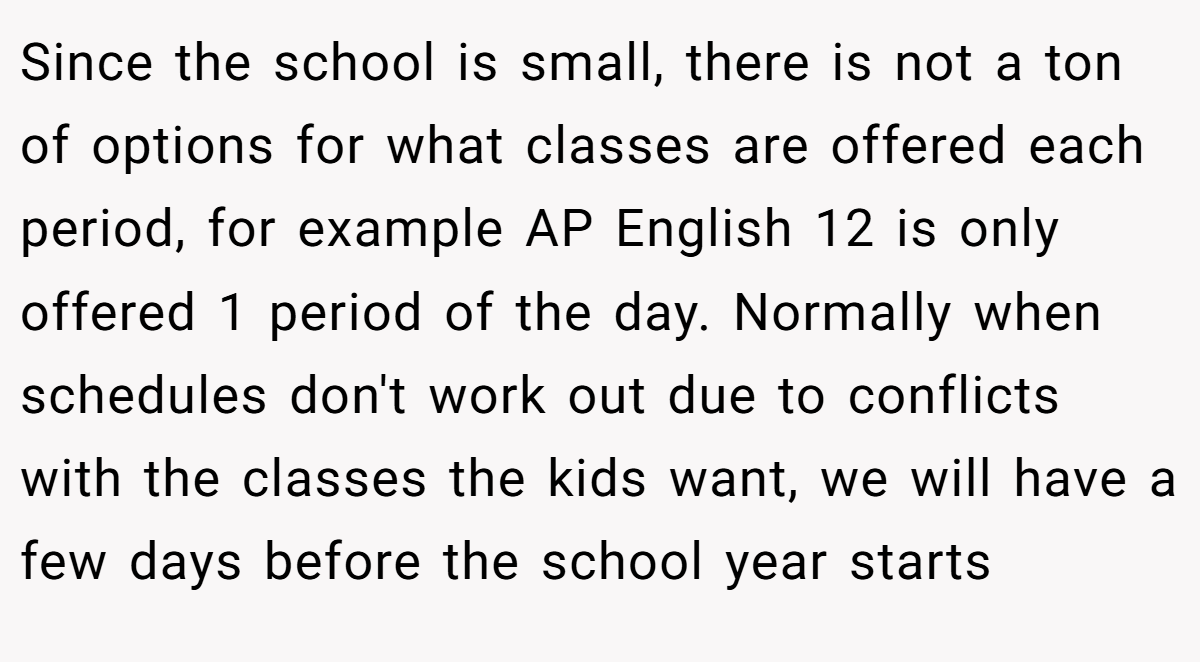 Since the school is small, there is not a ton of options for what classes are offered each period, for example AP English 12 is only offered 1 period of the day. Normally when schedules don't work out due to conflicts with the classes the kids want, we will have a few days before the school year starts