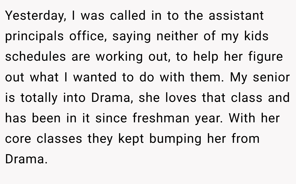 Yesterday, I was called in to the assistant principals office, saying neither of my kids schedules are working out, to help her figure out what I wanted to do with them. My senior is totally into Drama, she loves that class and has been in it since freshman year. With her core classes they kept bumping her from Drama.
