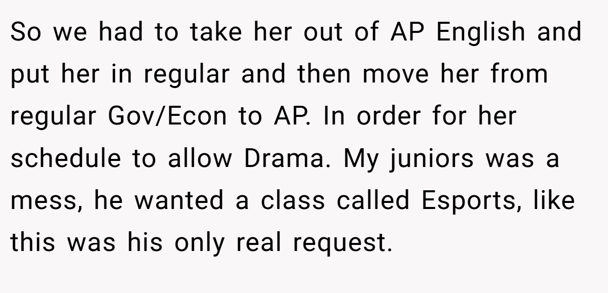 So we had to take her out of AP English and put her in regular and then move her from regular Gov/Econ to AP. In order for her schedule to allow Drama. My juniors was a mess, he wanted a class called Esports, like this was his only real request.