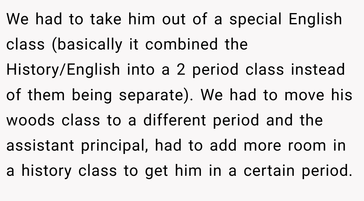 We had to take him out of a special English class (basically it combined the History/English into a 2 period class instead of them being separate). We had to move his woods class to a different period and the assistant principal, had to add more room in a history class to get him in a certain period.