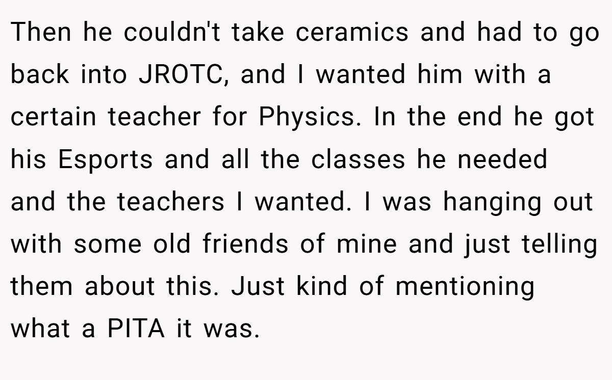 Then he couldn't take ceramics and had to go back into JROTC, and I wanted him with a certain teacher for Physics. In the end he got his Esports and all the classes he needed and the teachers I wanted. I was hanging out with some old friends of mine and just telling them about this. Just kind of mentioning what a PITA it was.