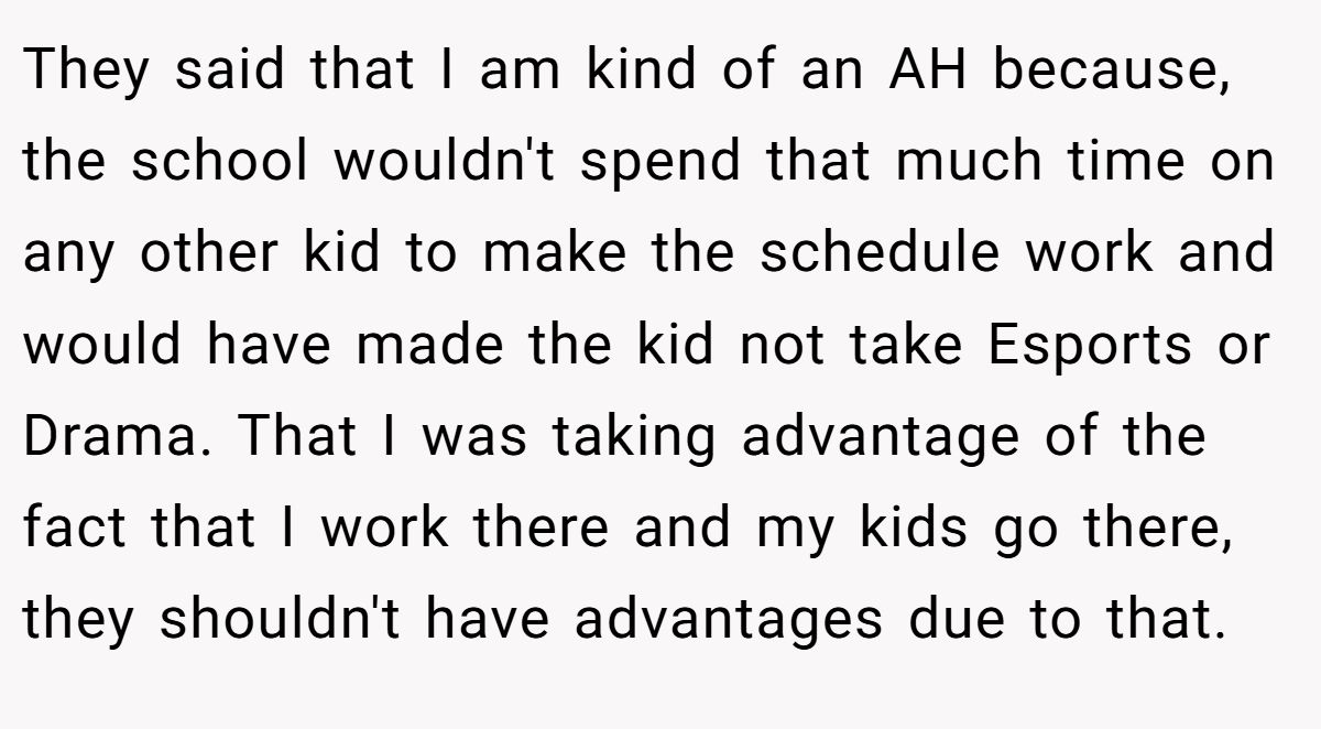 They said that I am kind of an AH because, the school wouldn't spend that much time on any other kid to make the schedule work and would have made the kid not take Esports or Drama. That I was taking advantage of the fact that I work there and my kids go there, they shouldn't have advantages due to that.
