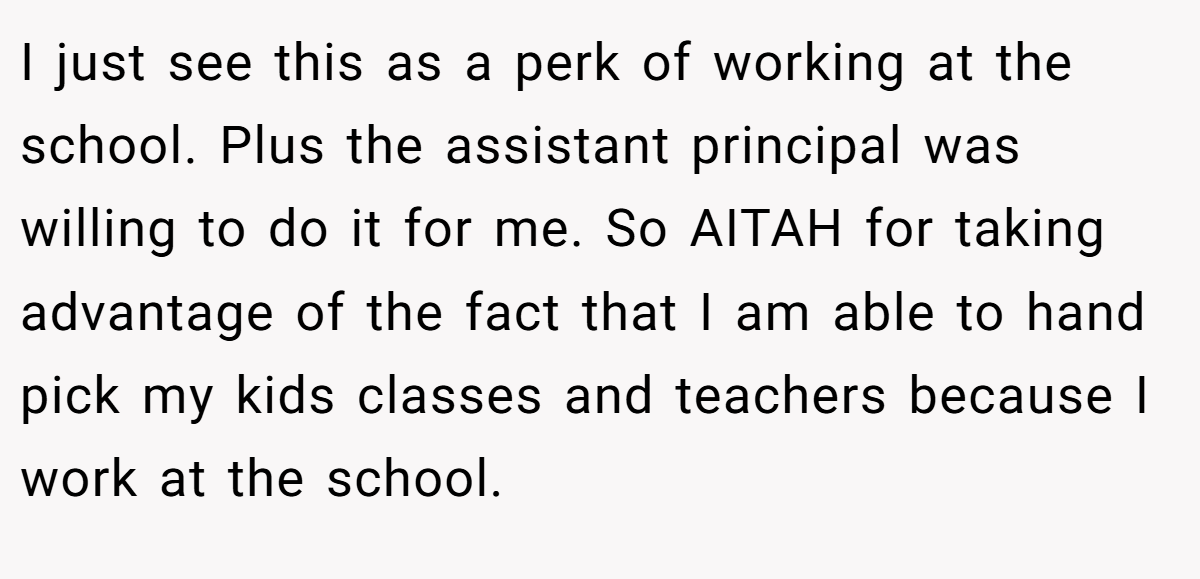 I just see this as a perk of working at the school. Plus the assistant principal was willing to do it for me. So AITAH for taking advantage of the fact that I am able to hand pick my kids classes and teachers because I work at the school.
