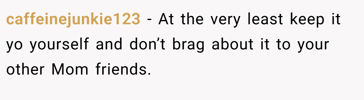 caffeinejunkie123 − At the very least keep it yo yourself and don’t brag about it to your other Mom friends.
