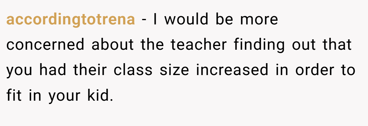 accordingtotrena − I would be more concerned about the teacher finding out that you had their class size increased in order to fit in your kid.