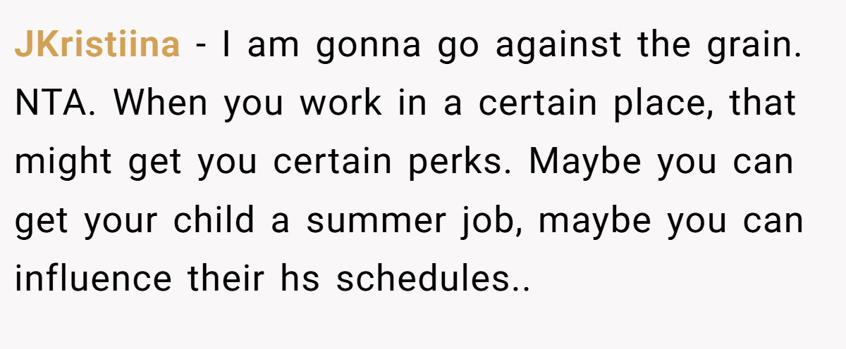 JKristiina − I am gonna go against the grain. NTA. When you work in a certain place, that might get you certain perks. Maybe you can get your child a summer job, maybe you can influence their hs schedules..