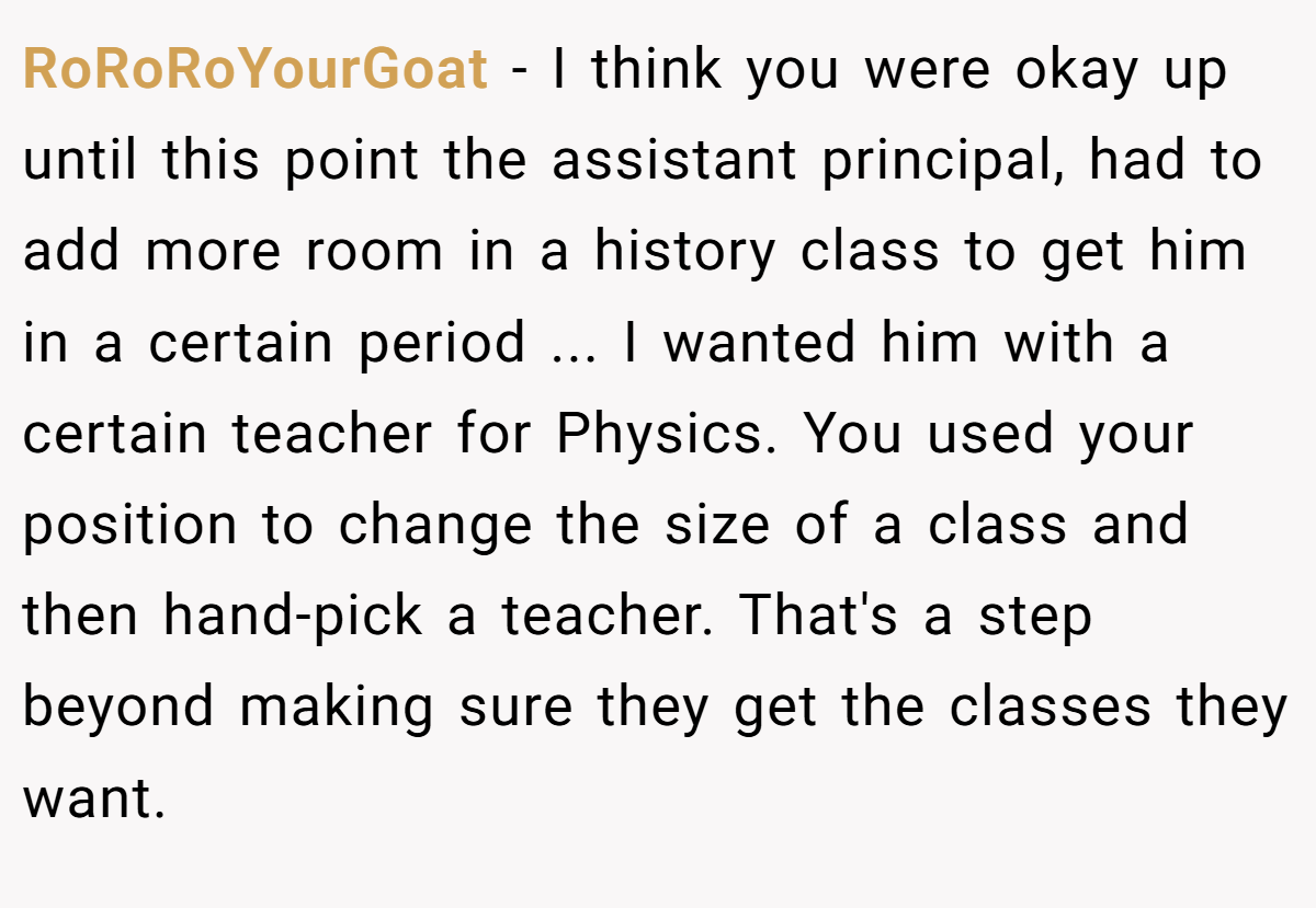 RoRoRoYourGoat − I think you were okay up until this point the assistant principal, had to add more room in a history class to get him in a certain period ... I wanted him with a certain teacher for Physics. You used your position to change the size of a class and then hand-pick a teacher. That's a step beyond making sure they get the classes they want.
