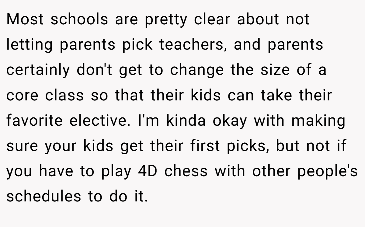 Most schools are pretty clear about not letting parents pick teachers, and parents certainly don't get to change the size of a core class so that their kids can take their favorite elective. I'm kinda okay with making sure your kids get their first picks, but not if you have to play 4D chess with other people's schedules to do it.
