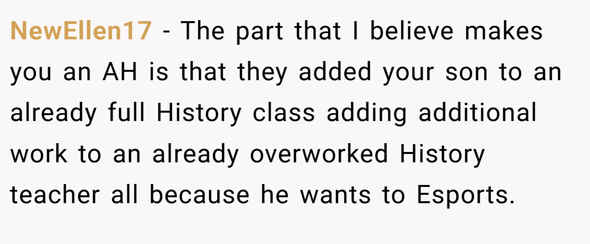 NewEllen17 − The part that I believe makes you an AH is that they added your son to an already full History class adding additional work to an already overworked History teacher all because he wants to Esports.