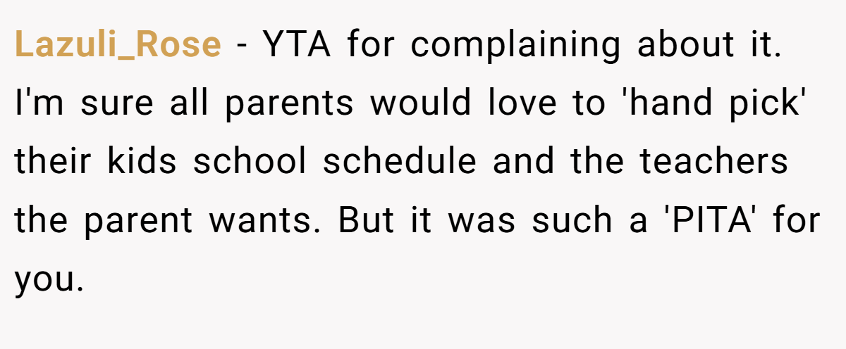 Lazuli_Rose − YTA for complaining about it. I'm sure all parents would love to 'hand pick' their kids school schedule and the teachers the parent wants. But it was such a 'PITA' for you.