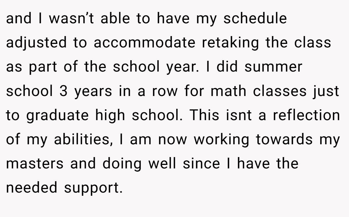 and I wasn’t able to have my schedule adjusted to accommodate retaking the class as part of the school year. I did summer school 3 years in a row for math classes just to graduate high school. This isnt a reflection of my abilities, I am now working towards my masters and doing well since I have the needed support.